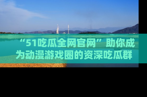 “51吃瓜全网官网”助你成为动漫游戏圈的资深吃瓜群众!