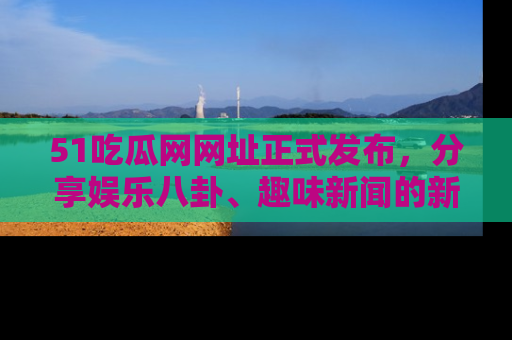 51吃瓜网网址正式发布,分享娱乐八卦、趣味新闻的新平台