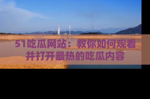 51吃瓜网站:教你如何观看并打开最热的吃瓜内容