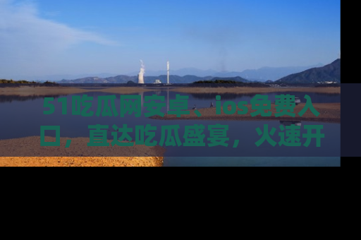 51吃瓜网安卓、ios免费入口,直达吃瓜盛宴,火速开启线上体验!