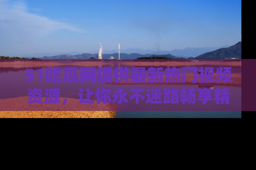 51吃瓜网提供最新热门视频资源,让你永不迷路畅享精彩!