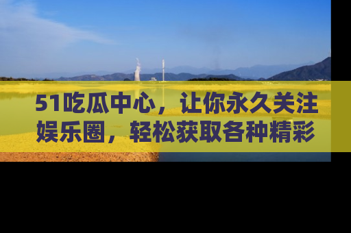 51吃瓜中心,让你永久关注娱乐圈,轻松获取各种精彩的吃瓜信息!