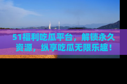 51福利吃瓜平台,解锁永久资源,纵享吃瓜无限乐趣!