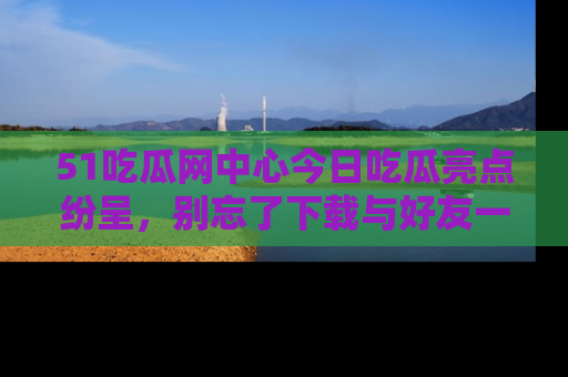 51吃瓜网中心今日吃瓜亮点纷呈,别忘了下载与好友一同分享!