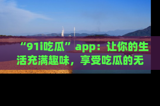 “91i吃瓜”app:让你的生活充满趣味,享受吃瓜的无限乐趣!