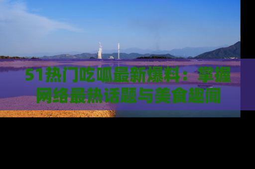 51热门吃呱最新爆料:掌握网络最热话题与美食趣闻