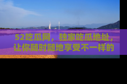 52吃瓜网,独家吃瓜地址,让你随时随地享受不一样的观看体验!