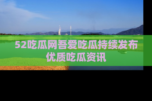 52吃瓜网吾爱吃瓜持续发布优质吃瓜资讯