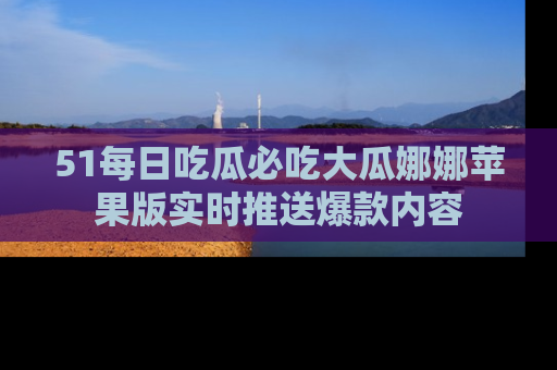 51每日吃瓜必吃大瓜娜娜苹果版实时推送爆款内容