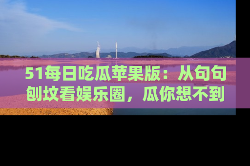 51每日吃瓜苹果版:从句句刨坟看娱乐圈,瓜你想不到的精彩纷呈!