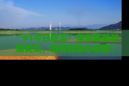 “91今日吃瓜”带你体验的爆笑瓜,值得你精心收藏!