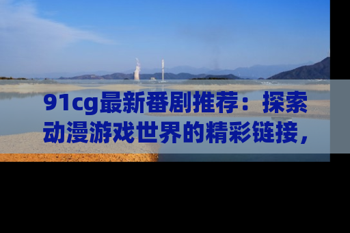 91cg最新番剧推荐：探索动漫游戏世界的精彩链接，尽在此处！