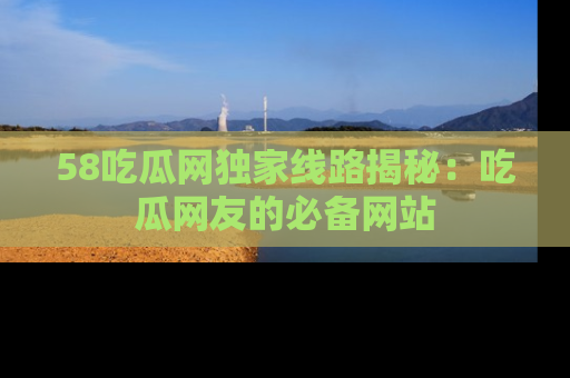 58吃瓜网独家线路揭秘:吃瓜网友的必备网站