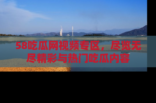 58吃瓜网视频专区,尽览无尽精彩与热门吃瓜内容