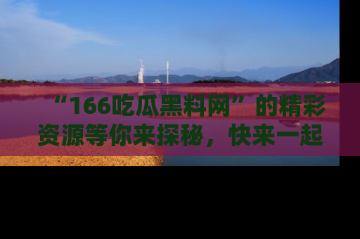 “166吃瓜黑料网”的精彩资源等你来探秘,快来一起吃瓜吧!