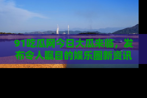 91吃瓜网今日大瓜来临,发布令人瞩目的娱乐圈新资讯!