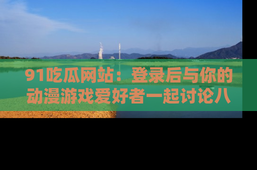 91吃瓜网站：登录后与你的动漫游戏爱好者一起讨论八卦！