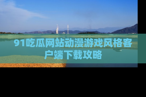 91吃瓜网站动漫游戏风格客户端下载攻略
