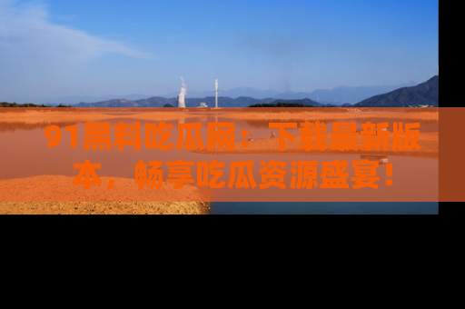 91黑料吃瓜网：下载最新版本，畅享吃瓜资源盛宴！