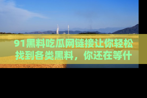 91黑料吃瓜网链接让你轻松找到各类黑料，你还在等什么呢？