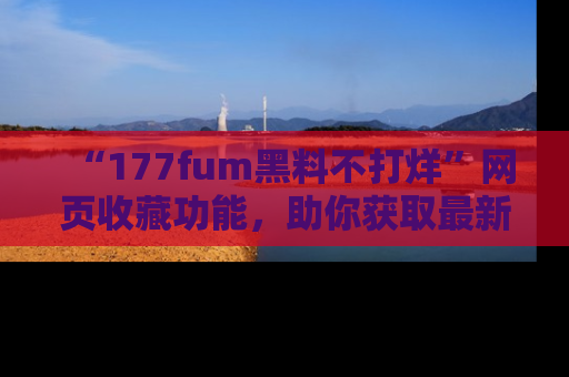 “177fum黑料不打烊”网页收藏功能,助你获取最新黑料动态