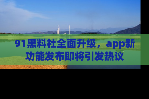 91黑料社全面升级，app新功能发布即将引发热议