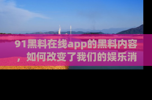 91黑料在线app的黑料内容，如何改变了我们的娱乐消费习惯？