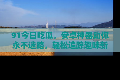 91今日吃瓜，安卓神器助你永不迷路，轻松追踪趣味新闻！