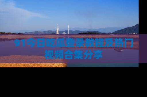 91今日吃瓜登录教程及热门视频合集分享