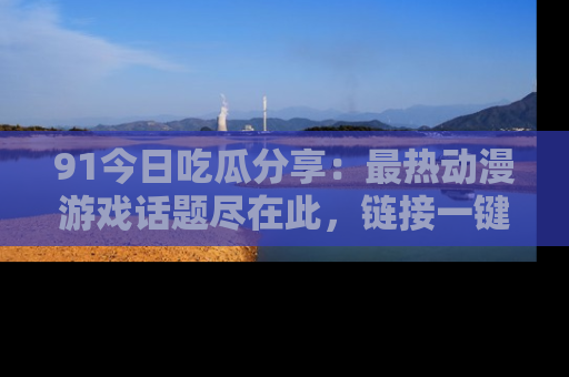 91今日吃瓜分享：最热动漫游戏话题尽在此，链接一键畅游！
