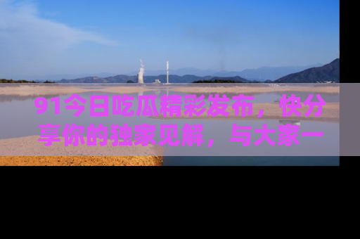 91今日吃瓜精彩发布，快分享你的独家见解，与大家一起讨论吧！