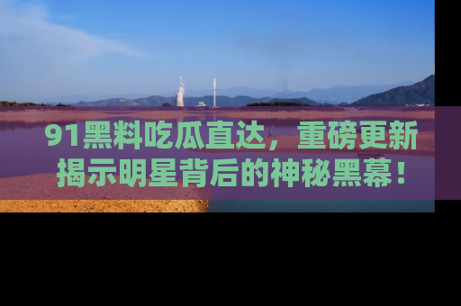 91黑料吃瓜直达，重磅更新揭示明星背后的神秘黑幕！