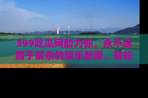 399吃瓜网助力你，永不迷路于繁杂的娱乐新闻，轻松追踪热点！