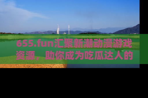 655.fun汇聚新潮动漫游戏资源，助你成为吃瓜达人的必备平台！