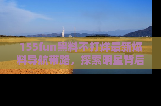 155fun黑料不打烊最新爆料导航带路，探索明星背后的秘密
