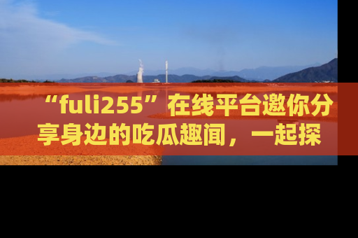 “fuli255”在线平台邀你分享身边的吃瓜趣闻，一起探索生活的小秘密！