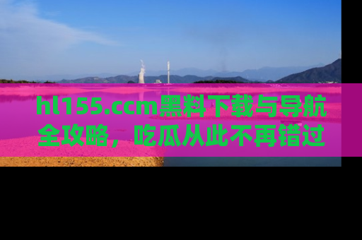 hl155.ccm黑料下载与导航全攻略，吃瓜从此不再错过任何热点