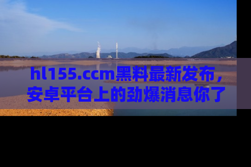 hl155.ccm黑料最新发布，安卓平台上的劲爆消息你了解了吗？