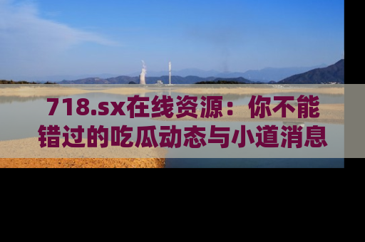 718.sx在线资源：你不能错过的吃瓜动态与小道消息