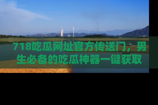718吃瓜网址官方传送门，男生必备的吃瓜神器一键获取！