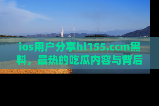 ios用户分享hl155.ccm黑料，最热的吃瓜内容与背后的真实事件！