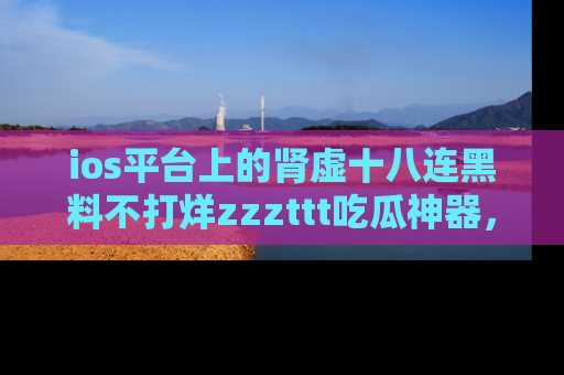 ios平台上的肾虚十八连黑料不打烊zzzttt吃瓜神器，你绝对不能错过