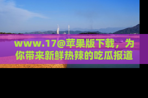 www.17@苹果版下载，为你带来新鲜热辣的吃瓜报道，尽情享受！