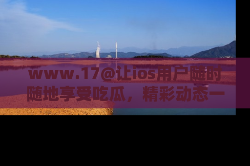 www.17@让ios用户随时随地享受吃瓜，精彩动态一手掌握