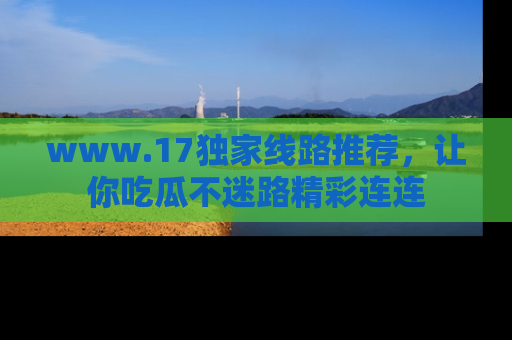www.17独家线路推荐，让你吃瓜不迷路精彩连连