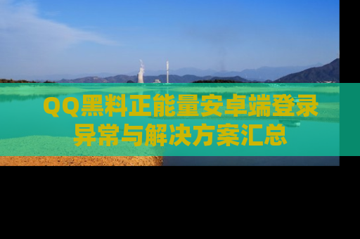 QQ黑料正能量安卓端登录异常与解决方案汇总