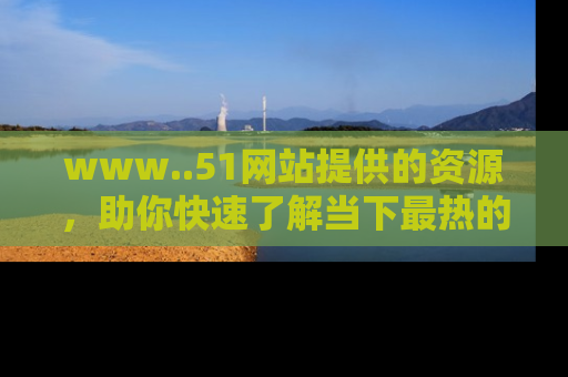 www..51网站提供的资源，助你快速了解当下最热的娱乐八卦