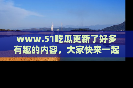 www.51吃瓜更新了好多有趣的内容，大家快来一起享受这波吃瓜热潮吧！