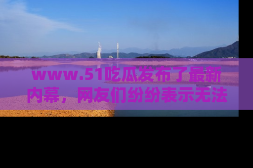 www.51吃瓜发布了最新内幕，网友们纷纷表示无法接受！