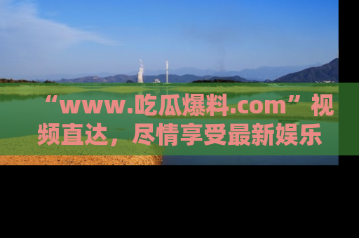 “www.吃瓜爆料.com”视频直达，尽情享受最新娱乐圈的吃瓜盛宴！